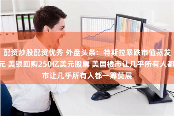 配资炒股配资优秀 外盘头条：特斯拉暴跌市值蒸发900亿美元 美银回购250亿美元股票 美国楼市让几乎所有人都一筹莫展