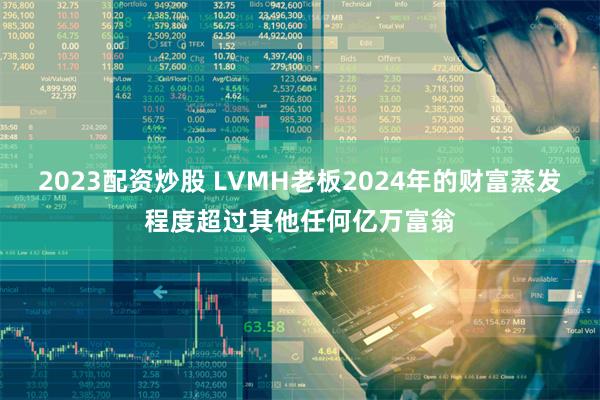 2023配资炒股 LVMH老板2024年的财富蒸发程度超过其他任何亿万富翁