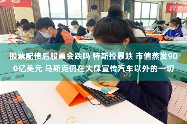 股票配债后股票会跌吗 特斯拉暴跌 市值蒸发900亿美元 马斯克仍在大肆宣传汽车以外的一切