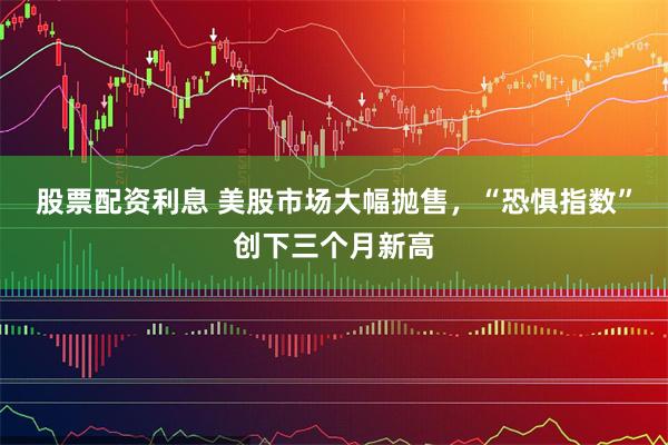 股票配资利息 美股市场大幅抛售，“恐惧指数”创下三个月新高