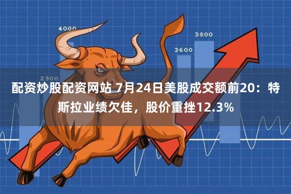 配资炒股配资网站 7月24日美股成交额前20：特斯拉业绩欠佳，股价重挫12.3%
