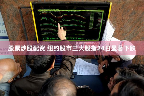 股票炒股配资 纽约股市三大股指24日显著下跌