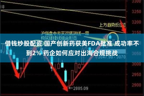 借钱炒股配资 国产创新药获美FDA批准 成功率不到2% 药企如何应对出海合规挑战