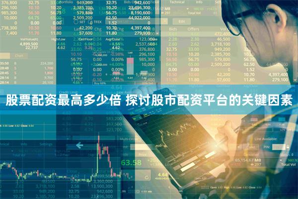 股票配资最高多少倍 探讨股市配资平台的关键因素