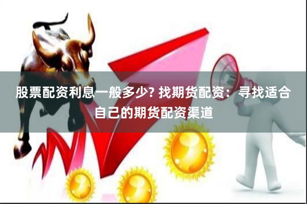 股票配资利息一般多少? 找期货配资：寻找适合自己的期货配资渠道