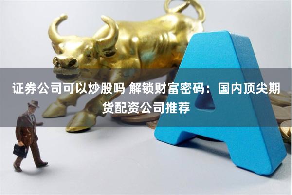 证券公司可以炒股吗 解锁财富密码：国内顶尖期货配资公司推荐