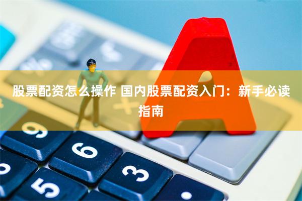 股票配资怎么操作 国内股票配资入门：新手必读指南