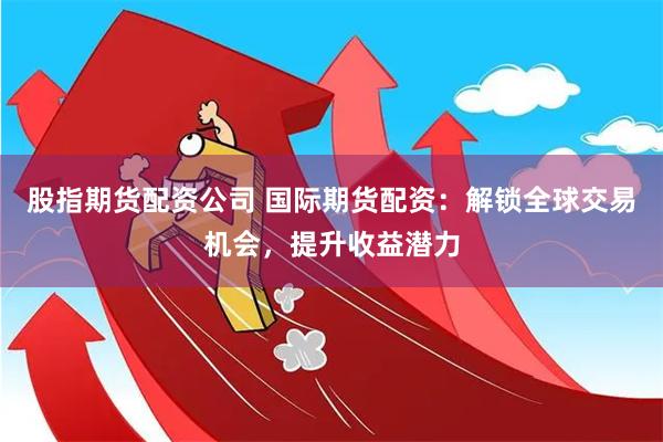 股指期货配资公司 国际期货配资：解锁全球交易机会，提升收益潜力