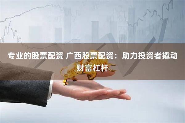 专业的股票配资 广西股票配资：助力投资者撬动财富杠杆
