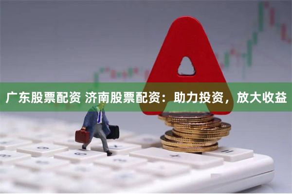 广东股票配资 济南股票配资：助力投资，放大收益