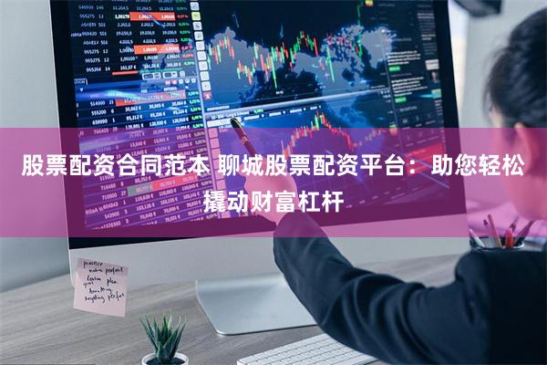 股票配资合同范本 聊城股票配资平台：助您轻松撬动财富杠杆