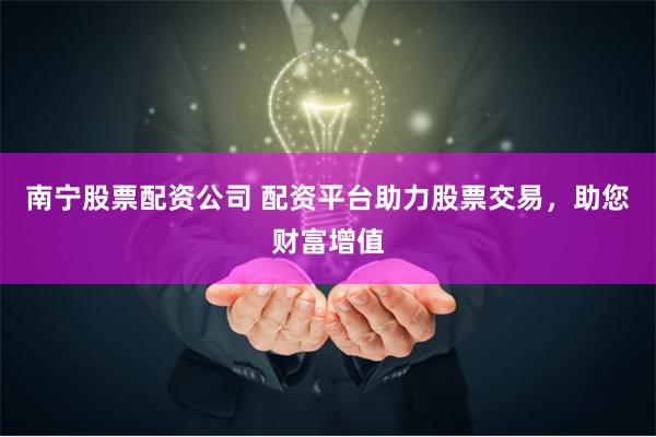 南宁股票配资公司 配资平台助力股票交易，助您财富增值
