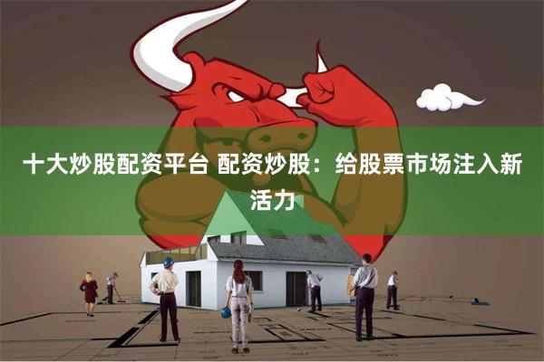 十大炒股配资平台 配资炒股：给股票市场注入新活力