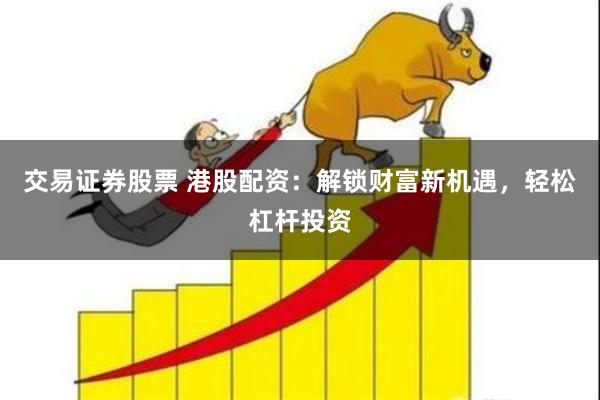 交易证券股票 港股配资：解锁财富新机遇，轻松杠杆投资