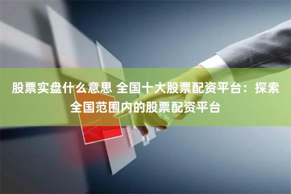 股票实盘什么意思 全国十大股票配资平台：探索全国范围内的股票配资平台