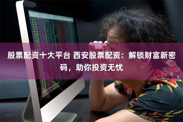 股票配资十大平台 西安股票配资：解锁财富新密码，助你投资无忧