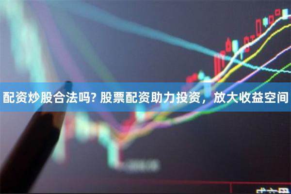 配资炒股合法吗? 股票配资助力投资，放大收益空间