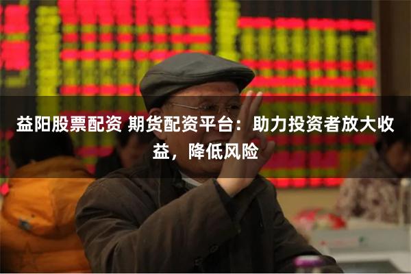 益阳股票配资 期货配资平台：助力投资者放大收益，降低风险