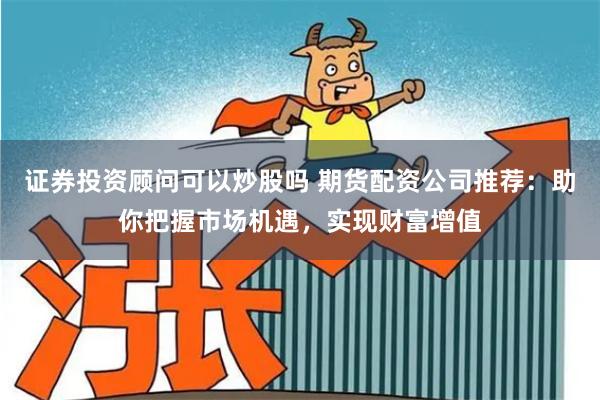 证券投资顾问可以炒股吗 期货配资公司推荐：助你把握市场机遇，实现财富增值