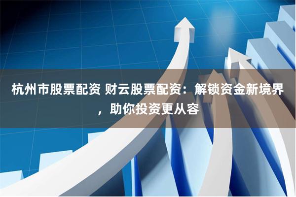 杭州市股票配资 财云股票配资：解锁资金新境界，助你投资更从容