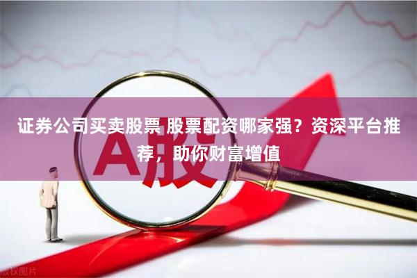 证券公司买卖股票 股票配资哪家强？资深平台推荐，助你财富增值