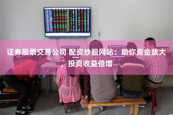 证券股票交易公司 配资炒股网站：助你资金放大，投资收益倍增