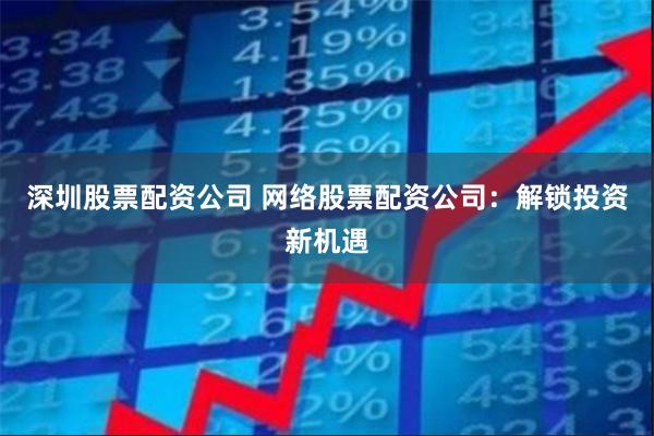 深圳股票配资公司 网络股票配资公司：解锁投资新机遇