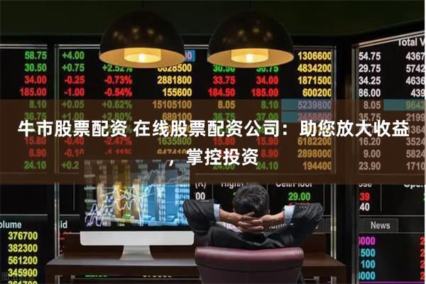 牛市股票配资 在线股票配资公司：助您放大收益，掌控投资