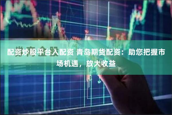 配资炒股平台入配资 青岛期货配资：助您把握市场机遇，放大收益