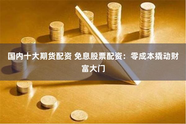 国内十大期货配资 免息股票配资：零成本撬动财富大门