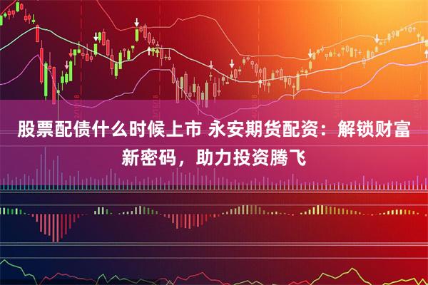 股票配债什么时候上市 永安期货配资：解锁财富新密码，助力投资腾飞