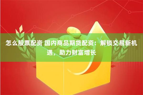怎么股票配资 国内商品期货配资：解锁交易新机遇，助力财富增长