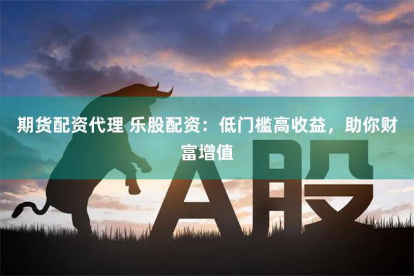 期货配资代理 乐股配资：低门槛高收益，助你财富增值