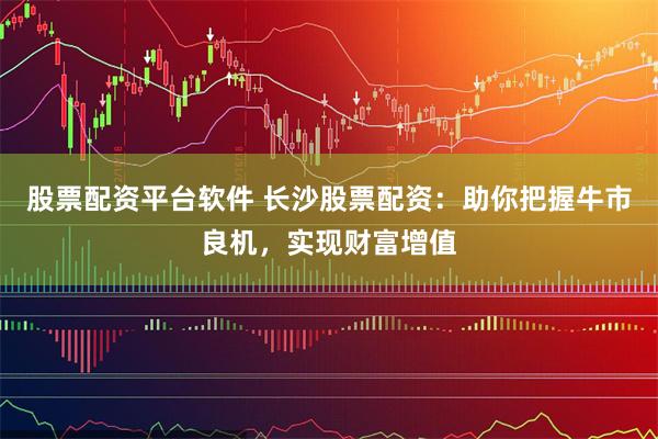 股票配资平台软件 长沙股票配资：助你把握牛市良机，实现财富增值