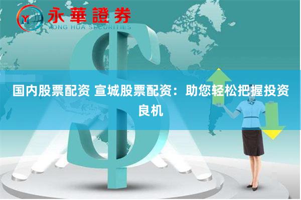 国内股票配资 宣城股票配资：助您轻松把握投资良机