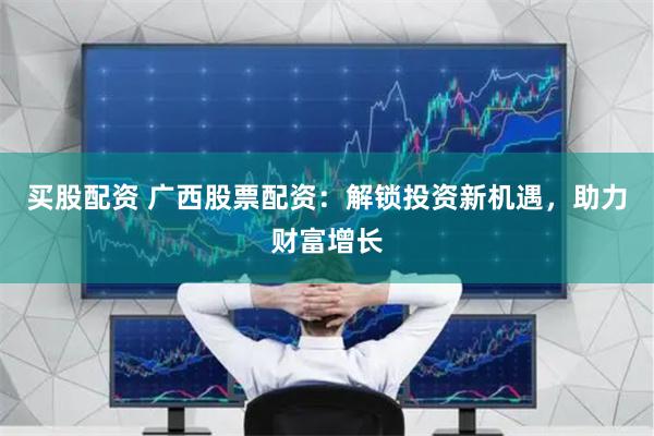买股配资 广西股票配资：解锁投资新机遇，助力财富增长