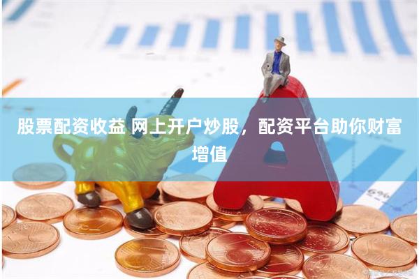 股票配资收益 网上开户炒股，配资平台助你财富增值
