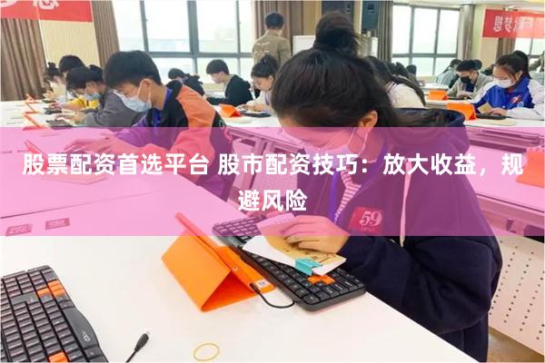 股票配资首选平台 股市配资技巧：放大收益，规避风险