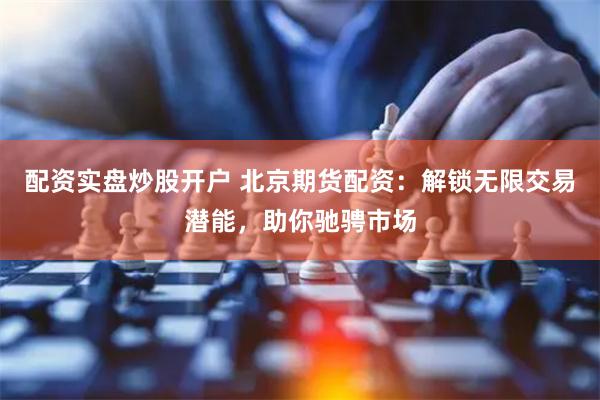 配资实盘炒股开户 北京期货配资：解锁无限交易潜能，助你驰骋市场