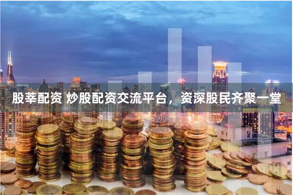股莘配资 炒股配资交流平台，资深股民齐聚一堂