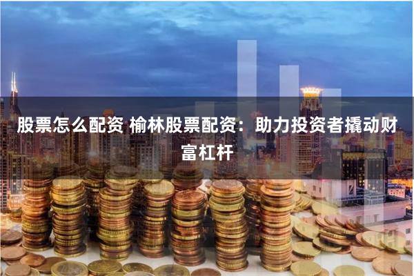股票怎么配资 榆林股票配资：助力投资者撬动财富杠杆