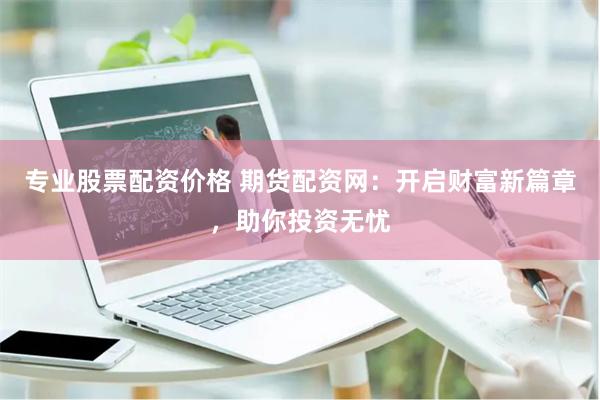 专业股票配资价格 期货配资网：开启财富新篇章，助你投资无忧