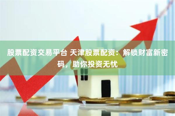 股票配资交易平台 天津股票配资：解锁财富新密码，助你投资无忧