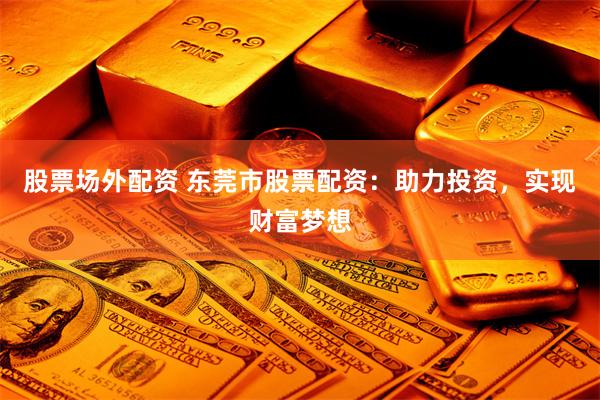 股票场外配资 东莞市股票配资：助力投资，实现财富梦想