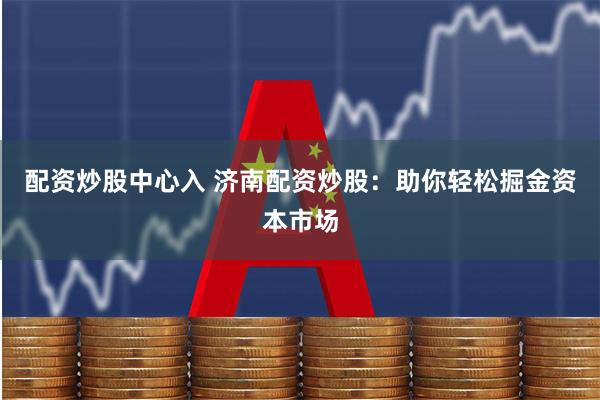 配资炒股中心入 济南配资炒股：助你轻松掘金资本市场