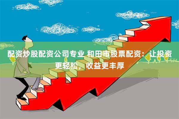 配资炒股配资公司专业 和田市股票配资：让投资更轻松，收益更丰厚