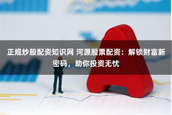 正规炒股配资知识网 河源股票配资：解锁财富新密码，助你投资无忧