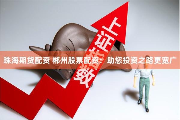 珠海期货配资 郴州股票配资：助您投资之路更宽广