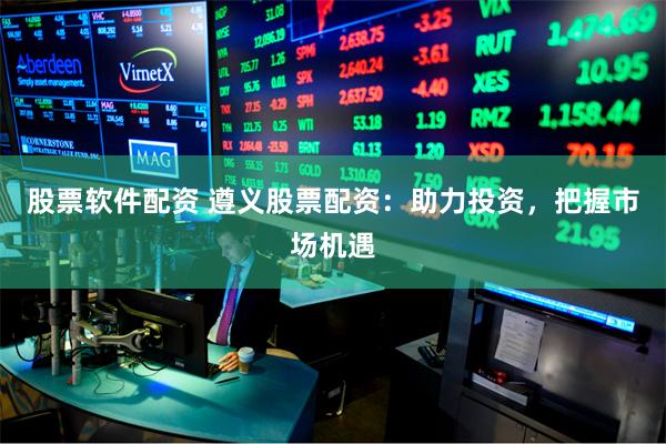 股票软件配资 遵义股票配资：助力投资，把握市场机遇