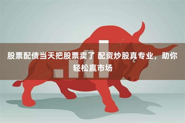 股票配债当天把股票卖了 配资炒股真专业，助你轻松赢市场